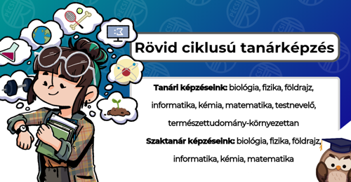 Rövid ciklusú tanárképzés: biológia, fizika, földrajz, informatika, kémia, matematika, testnevelő, természettudomány-környezettan tanári képzések, valamint biológia, fizika, földrajz, informatika, kémia, matematika szaktanár képzések